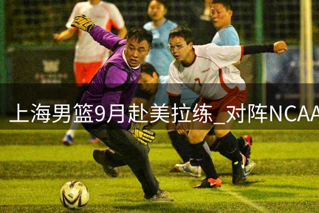 上海男篮9月赴美拉练 对阵NCAA与G联赛劲旅备战洲际杯